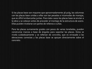 Si las placas base son mayores que aproximadamente 36 pulg, las columnas con las placas base unidas a ellas son tan pesadas e incomodas de manejar, que es difícil embarcarlas juntas. Para tales casos las placas base se envían a la obra y se colocan antes de proceder al montaje de la estructura de acero. Ellas pueden nivelarse con partes de rellenos o cuñas.Para las placas sumamente grades con pesos de varias toneladas, pueden construirse marcos a base de ángulos para soportar las placas. Estos se nivela cuidadosamente y se rellenan de concreto, que es enrasado a las elevaciones correctas y las placas base se apoyan directamente sobre el concreto.