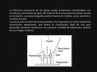La eficiencia estructural de las placas puede aumentarse reforzándolas con nervaduras, eliminando así parte del material de la zona próxima al plano neutro sin tensiones. Las placas plegadas pueden hacerse de madera, acero, aluminio o concreto armado.Las placas estructurales han proporcionado a los ingenieros un nuevo material de construcción apasionante, que ofrece la combinación ideal de una gran tenacidad, excelente resistencia a la corrosión, facilidad de fabricación, además de una imagen moderna.