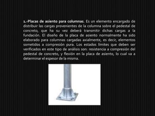 1.-Placas de asiento para columnas. Es un elemento encargado de distribuir las cargas provenientes de la columna sobre el pedestal de concreto, que ha su vez deberá transmitir dichas cargas a la fundación. El diseño de la placa de asiento normalmente ha sido elaborado para columnas cargadas axialmente, es decir, elementos sometidos a compresión pura. Los estados límites que deben ser verificados en este tipo de análisis son: resistencia a compresión del pedestal de concreto, y flexión en la placa de asiento, lo cual va a determinar el espesor de la misma.