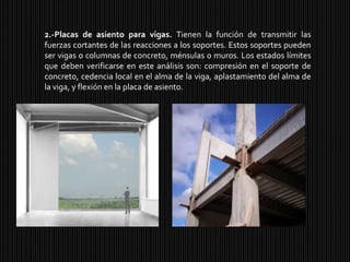 2.-Placas de asiento para vigas. Tienen la función de transmitir las fuerzas cortantes de las reacciones a los soportes. Estos soportes pueden ser vigas o columnas de concreto, ménsulas o muros. Los estados límites que deben verificarse en este análisis son: compresión en el soporte de concreto, cedencia local en el alma de la viga, aplastamiento del alma de la viga, y flexión en la placa de asiento.