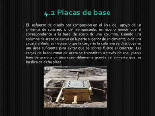 4.2 Placas de baseEl  esfuerzo de diseño por compresión en el área de  apoyo de un cimiento de concreto o de mampostería, es mucho menor que el correspondiente a la base de acero de una columna. Cuando una columna de acero se apoya en la parte superior de un cimiento, o de una  zapata aislada, es necesario que la carga de la columna se distribuya en una área suficiente para evitar que se sobres fuerce el concreto. Las cargas de la columnas de acero se transmiten a través de una  placas base de acero a un área razonablemente grande del cimiento que  se localiza de dicha placa.