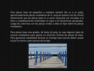 Para placas base de pequeños a mediano tamaño (de 20 a 22 pulg), aproximadamente placas niveladoras de ¼  pulg de espesor con las misma dimensiones que las placas base (o un poco mayores9 son enviadas a la obra y cuidadosamente enlechadas en lugar a las elevaciones apropiadas. Luego las columnas con las placas unidas a ellas se fijan sobre las placas niveladoras. Para placas base mas grades, de hasta 36 pulg, se usan algunos tipos de tuercas niveladoras para ajustar en dirección vertical las placas de base. Para garantizar estabilidad durante el montaje esas tuercas deben usarse en por lo menos cuatro pernos de anclaje.