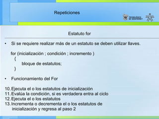 Estatuto for Si se requiere realizar más de un estatuto se deben utilizar llaves.  for (inicialización ; condición ; incremento ) { bloque de estatutos; } Funcionamiento del For Ejecuta el o los estatutos de inicialización Evalúa la condición, si es verdadera entra al ciclo Ejecuta el o los estatutos Incrementa o decrementa el o los estatutos de inicialización y regresa al paso 2  