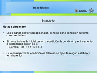 Estatuto for Notas sobre el for Las 3 partes del for son opcionales, si no se pone condición se toma como verdadero. Si no se incluye la inicialización o condición, la condición y el incemento o decremento deben de ir.  Ejemplo:  for ( ; a > 10 ; a--) Si la primera vez la condición es falsa no se ejecuta ningún estatuto y termina el for  