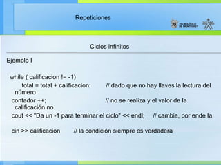 Ciclos infinitos Ejemplo I while ( calificacion != -1) total = total + calificacion;  // dado que no hay llaves la lectura del número contador ++;  // no se realiza y el valor de la calificación no cout << "Da un -1 para terminar el ciclo" << endl;  // cambia, por ende la  cin >> calificacion  // la condición siempre es verdadera  