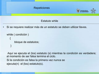Estatuto while Si se requiere realizar más de un estatuto se deben utilizar llaves.  while ( condición )  { bloque de estatutos; } Aquí se ejecuta el (los) estatuto (s) mientras la condición es verdadera; al momento de ser falsa termina el ciclo.  Si la condición es falsa la primera vez nunca se  ejecuta(n)  el (los) estatuto(s). 