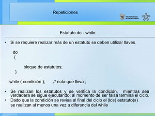 Estatuto do - while Si se requiere realizar más de un estatuto se deben utilizar llaves. do { bloque de estatutos; } while ( condición );  // nota que lleva ;  Se realizan los estatutos y se verifica la condición,  mientras sea verdadera se sigue ejecutando; al momento de ser falsa termina el ciclo.  Dado que la condición se revisa al final del ciclo el (los) estatuto(s) se realizan al menos una vez a diferencia del while  