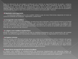 Todos los elementos de una página contribuyen así a formar un argumento frente al usuario, y estamos entonces en condiciones de entender el fenómeno dentro lo que podríamos llamar una retórica contemporánea, que plantea las posibilidades nuevas de la persuasión a partir de las tecnologías digitales. Siguiendo este parámetro, podemos establecer entonces algunos principios que nos ayudarán a comprender las páginas web como formas innovadoras de la persuasión. Veamos:El hipertexto como argumento         . La estructura hipertextual es una cuestión retórica pues de esas intenciones depende el modo en como el contenido es construido, organizado y presentado.La navegación como metáforaComo señalaba alguna vez Henry Bergson, la estructura de la memoria y de la mente humana no es lineal sino que procede por asociaciones múltiples, que activamos frente a las experiencias. Las páginas web intentan metaforizar esa actividad en la pantalla, permitiendo una suerte de analogía tecnológica que aprovecha un conocimiento previo de la actividad asociativa de la mente en beneficio del usuario y para fines de uso, de lectura y de consumo. La  página como metáfora arquitectónicaDesde la antigüedad la arquitectura ha sido la metáfora privilegiada para la organización del material escrito. Las primeras páginas manuscritas e impresas tenían cornisas, se organizaban en columnas, etc. Los lugares comunesAlgunos autores como Richard Lanham dicen que si bien en la antigüedad la retórica hablaba de lugares comunes porque la comunidad partía de lugares del discurso que eran comunes a todos, la era del racionalismo y de la ilustración formó más bien la figura del autor, que era quien establecía sus propios lugares. Hoy en día, la era digital estaría poniendo en cuestión de nuevo la figura del autor (por ejemplo como sucede con el problema de los derechos de autor en Internet), y entonces la red digital estaría probablemente reactivando la presencia de los lugares comunes. El diseño de la navegación de acuerdo al auditorioLa página web posibilita el establecimiento de relaciones hipertextuales con diferentes formas de interconectividad. Por ejemplo una forma elemental es la vinculación sucesiva de una pagina a otra, con una secuencia única. Esta forma se facilitará a un usuario con poca sofisticación intelectual: