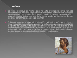 RETÓRICALa retórica antigua de Aristóteles se ha visto revitalizada con la llamada nueva retórica y en ella surgen nuevas corrientes, dentro de las cuales se han integrado las nuevas tecnologías dando por resultado una retórica para el diseño digital, en que los mismos fundamentos toman formas diversas por el medio en que se plasmanSabemos que en el Internet la atención del lector será por un tiempo muy  reducido, lo que implica que si no se tiene una comprensión rápida de parte del usuario, éste puede dejar el sitio y de un solo clic irse a otro que le sea más comprensible, se visualiza así el enorme reto que implica este medio y la importancia de hacer análisis y trabajo intelectual antes de comenzar el proceso de diagramación y realización.