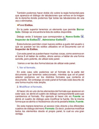 También podemos hacer doble clic sobre la regla horizontal para
que aparezca el diálogo de tabulaciones que vemos en la imagen
de la derecha donde podemos fijar todas las tabulaciones de una
vez o eliminarlas.
Panel Estilos.
En la parte superior tenemos un elemento que permite Borrar
todo. Debajo se encuentra la lista de estilos disponible.
Debajo verás 3 botones que corresponden a: Nuevo Estilo ,
Inspector de Estilos , Administrar Estilos .
Éstos botones permiten crear nuevos estilos a gusto del usuario o
que se puedan ver los estilos utilizados en el documento con el
Inspector de Estilos.
Con este panel se puedenhacer muchas cosas,como veremos en
el tema 9 al hablar de estilos, ahora vamos a hablar de una forma
sencilla, pero potente, de utilizar este panel.
Vamos a ver las dos forma básicas de utilizar este panel.
1. Ver el formato.
En este caso sólo podemos ver el formato de la parte del
documento que tenemos seleccionado, mientras que en el panel
anterior podíamos ver los distintos formatos que contenía el
documento. Sin embargo en este panel el formato está descrito de
una forma mucho más amplia.
2. Modificar el formato.
Al hacer clic en uno de los elementos del formato que aparecen en
color azul, se abrirá el cuadro de diálogo correspondiente para que
cambiemos el formato. Por ejemplo al hacer clic en Fuente se
abrirá el cuadro de diálogo para modificar la fuente. De la misma
forma que se abriría si hiciésemos clic en la pestaña Inicio, Fuente.
De esta manera tenemos un acceso más directo a los diferentes
cuadros de diálogo delmenú Formato.Es decir, podemos modificar
todos los elementos desde el propio panel, lo cual es una gran
ventaja.
 