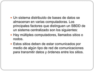 Un sistema distribuido de bases de datos se almacenan en varias computadoras. Los principales factores que distinguen un SBDD de un sistema centralizado son los siguientes:Hay múltiples computadores, llamados sitios o nodos.Estos sitios deben de estar comunicados por medio de algún tipo de red de comunicaciones para transmitir datos y órdenes entre los sitios.