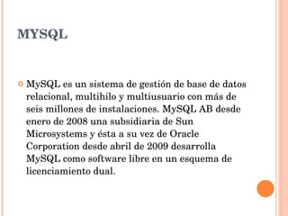 MYSQL MySQL es un sistema de gestión de base de datos relacional, multihilo y multiusuario con más de seis millones de instalaciones. MySQL AB desde enero de 2008 una subsidiaria de Sun Microsystems y ésta a su vez de Oracle Corporation desde abril de 2009 desarrolla MySQL como software libre en un esquema de licenciamiento dual. 