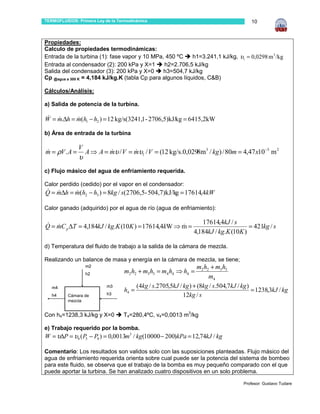 TERMOFLUIDOS: Primera Ley de la Termodinámica                                            10



Propiedades:
Calculo de propiedades termodinámicas:
Entrada de la turbina (1): fase vapor y 10 MPa, 450 ºC      h1=3.241,1 kJ/kg, υ1 = 0,0298 m 3 /kg
Entrada al condensador (2): 200 kPa y X=1        h2=2.706,5 kJ/kg
Salida del condensador (3): 200 kPa y X=0       h3=504,7 kJ/kg
Cp @agua a 300 K = 4,184 kJ/kg.K (tabla Cp para algunos líquidos, C&B)

Cálculos/Análisis:

a) Salida de potencia de la turbina.

W = m.∆h = m(h1 − h2 ) = 12 kg/s(3241,1 - 2706,5)kJ/kg = 6415,2kW
 & &       &

b) Área de entrada de la turbina

               V
m = ρV . A =
&                  A ⇒ A = mυ / V = mυ1 / V = (12 kg/s.0,0298m3 / kg) / 80m = 4,47 x10−3 m 2
                           &        &
               υ
c) Flujo másico del agua de enfriamiento requerida.

Calor perdido (cedido) por el vapor en el condensador:
Q = m∆h = m(h2 − h3 ) = 8kg / s(2706,5- 504,7)kJ/kg = 17614,4kW
& &       &

Calor ganado (adquirido) por el agua de río (agua de enfriamiento):

                                                                   17614,4kJ / s
Q = mC p ∆T = 4,184kJ / kg.K (10K ) = 17614,4kW ⇒ m =
& &                                               &                                   = 421kg / s
                                                                4,184kJ / kg.K (10K )

d) Temperatura del fluido de trabajo a la salida de la cámara de mezcla.

Realizando un balance de masa y energía en la cámara de mezcla, se tiene;
                   m2                                             m2 h2 + m3 h3
                   h2             m2 h2 + m3 h3 = m4 h4 ⇒ h4 =
                                                                       m4
                           m3          (4kg / s.2705,5kJ / kg ) + (8kg / s.504,7kJ / kg )
   m4
                                  h4 =                                                    = 1238,3kJ / kg
   h4     Cámara de        h3                              12kg / s
          mezcla


Con h4=1238,3 kJ/kg y X=0         T4=280,4ºC, v4=0,0013 m3/kg

e) Trabajo requerido por la bomba.
W = υ∆P = υ4 ( P5 − P4 ) = 0,0013m3 / kg(10000 − 200)kPa = 12,74kJ / kg

Comentario: Los resultados son validos solo con las suposiciones planteadas. Flujo másico del
agua de enfriamiento requerida orienta sobre cual puede ser la potencia del sistema de bombeo
para este fluido, se observa que el trabajo de la bomba es muy pequeño comparado con el que
puede aportar la turbina. Se han analizado cuatro dispositivos en un solo problema.

                                                                                     Profesor: Gustavo Tudare
 