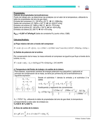 TERMOFLUIDOS: Primera Ley de la Termodinámica                                                        12



Propiedades:
Calculo de propiedades termodinámicas:
Fluido de trabajo aire, se determinan las entalpías con el valor de la temperatura, utilizando la
tabla de propiedades del aire de gas ideal :
Entrada del compresor (1): 100 kPa y 25 ºC       h1= 298kJ/kg,
Salida del compresor (2) 1MPa y 347 ºC       h2= 629,07 kJ/kg
Entrada a la turbina (3): 1MPa y 480 ºC      h3= 770 kJ/kg
Salida de la turbina (4): 140 kPa y 150 ºC    h4= 424 kJ/kg
Entrada a la tobera (5): 200 ºC     h5= 475 kJ/kg

R@aire = 0,287 m3.kPa/kg.K (tabla de constante R y punto crítico, C&B)


Cálculos/Análisis:

a) Flujo másico del aire a través del compresor

W = m.∆h − Q ⇒ m = (W + Q) /( h2 − h1 ) = {250kJ / s + [(1500kJ / min) *1min/ 60s ]} / (629,07 - 298)kJ/kg = 0,83kg / s
 & &       &   &     & &

b) Salida de potencia de la turbina

Por conservación de la masa, la masa entrando al compresor es igual la que fluye a través de la
turbina; m1=m2

W = m.∆h = m(h3 − h4 ) = 0,83 kg/s(770- 424)kJ/kg = 287,18kWW
 & &       &


c) Temperatura del fluido de trabajo a la salida de la tobera
 Para toberas, suponiendo cambios de energía potencial muy pequeños y aplicando el
 principio de conservación de la masa, se tiene por primera ley de la termodinámica la
 siguiente expresión:
                               Donde el subíndice 1 denota la entrada y el subíndice 2 la
                               salida.
                                                  V62 V52             V52 V62
                                      ⇒ h5 − h6 =    −    ⇒ h6 = h5 +    −
                                                   2   2               2   2
                                      Sustituyendo y realizando las conversiones:
                                                         (210m / s) 2 (300m / s) 2   1kJ / kg 
                                      h6 = 475kJ / kg +              −              *
                                                         
                                                             2            2          1000m 2 / s 2 
                                                                                                       
                                                                                                      

h6 = 542kJ / kg , utilizando la tabla de propiedades del aire de gas ideal, la temperatura
correspondiente a este valor de entalpía es:
T6=538 K    T6=265 ºC.

d) Área de salida de la tobera

                V
m = ρV . A =
&                   A ⇒ A = mυ / V = mυ6 / V6
                            &        &
                υ
                                                                                                 Profesor: Gustavo Tudare
 