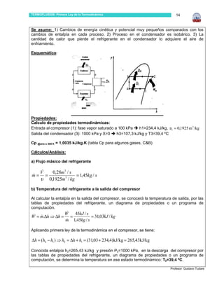 TERMOFLUIDOS: Primera Ley de la Termodinámica                                    14



Se asume: 1) Cambios de energía cinética y potencial muy pequeños comparados con los
cambios de entalpía en cada proceso. 2) Proceso en el condensador es isobárico. 3) La
cantidad de calor que pierde el refrigerante en el condensador lo adquiere el aire de
enfriamiento.

Esquemático:




Propiedades:
Calculo de propiedades termodinámicas:
Entrada al compresor (1): fase vapor saturado a 100 kPa    h1=234,4 kJ/kg, υ1 = 0,1925 m 3 /kg
Salida del condensador (3): 1000 kPa y X=0     h3=107,3 kJ/kg y T3=39,4 ºC

Cp @aire a 300 K = 1,0035 kJ/kg.K (tabla Cp para algunos gases, C&B)

Cálculos/Análisis:

a) Flujo másico del refrigerante

     V&         0,28m3 / s
m=
&         =                 = 1,45kg / s
     υ        0,1925m3 / kg

b) Temperatura del refrigerante a la salida del compresor

Al calcular la entalpía en la salida del compresor, se conocerá la temperatura de salida, por las
tablas de propiedades del refrigerante, un diagrama de propiedades o un programa de
computación.
                &
               W 45kJ / s
W = m.∆h ⇒ ∆h = =
 & &                        = 31,03kJ / kg
               &
               m 1,45kg / s

Aplicando primera ley de la termodinámica en el compresor, se tiene:

∆h = (h2 − h1 ) ⇒ h2 = ∆h + h1 = (31,03 + 234,4)kJ/kg = 265,43kJ/kg

Conocida entalpía h2=265,43 kJ/kg y presión P2=1000 kPa, en la descarga del compresor por
las tablas de propiedades del refrigerante, un diagrama de propiedades o un programa de
computación, se determina la temperatura en ese estado termodinámico: T2=39,4 ºC.

                                                                              Profesor: Gustavo Tudare
 