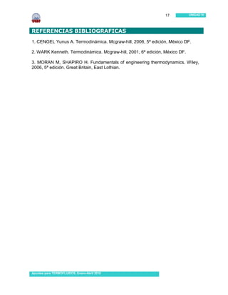 17           UNIDAD IV




REFERENCIAS BIBLIOGRAFICAS
1. CENGEL Yunus A. Termodinámica. Mcgraw-hill, 2006, 5ª edición, México DF.

2. WARK Kenneth. Termodinámica. Mcgraw-hill, 2001, 6ª edición, México DF.

3. MORAN M, SHAPIRO H. Fundamentals of engineering thermodynamics. Wiley,
2006, 5ª edición. Great Britain, East Lothian.




…




Apuntes para TERMOFLUIDOS, Enero-Abril 2010
 