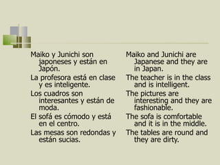 Maiko y Junichi son japoneses y están en Japón.  La profesora est á  en clase y es inteligente.  Los cuadros son interesantes y están de moda.  El sofá es cómodo y est á en el centro. Las mesas son redondas y están sucias.  Maiko and Junichi are Japanese and they are in Japan. The teacher is in the class and is intelligent. The pictures are interesting and they are fashionable. The sofa is comfortable and it is in the middle. The tables are round and they are dirty.  