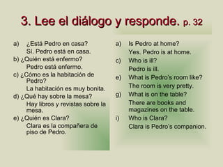 3.  Lee el di á logo y responde .  p. 32 ¿Está Pedro en casa? S í. Pedro está en casa. b) ¿Quién está enfermo? Pedro est á enfermo. c) ¿Cómo es la habitación de Pedro? La habitación es muy bonita. d) ¿Qué hay sobre la mesa? Hay libros y revistas sobre la mesa. e) ¿Quién es Clara? Clara es la compañera de piso de Pedro.  Is Pedro at home? Yes. Pedro is at home. Who is ill? Pedro is ill. What is Pedro’s room like? The room is very pretty. What is on the table? There are books and magazines on the table. Who is Clara? Clara is Pedro’s companion. 
