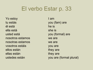 El verbo Estar p . 33 Yo estoy tu est á s é l est á ella est á usted est á nosotros estamos nosotras estamos vosotros estáis ellos est á n ellas est á n ustedes est á n  I am you (fam) are he is she is you (formal) are we are  we are you are they are they are you are (formal plural) 