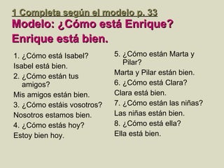 1  Completa según el modelo  p. 33 Modelo: ¿Cómo est á Enrique? Enrique está bien.   1. ¿Cómo está Isabel? Isabel está bien. 2. ¿Cómo están tus amigos? Mis amigos están bien. 3. ¿Cómo estáis vosotros? Nosotros estamos bien. 4. ¿Cómo estás hoy? Estoy bien hoy. 5. ¿Cómo están Marta y Pilar? Marta y Pilar están bien. 6. ¿Cómo está Clara? Clara está bien. 7. ¿Cómo están las niñas? Las niñas están bien.  8. ¿Cómo está ella?  Ella está bien. 
