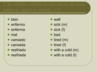2.  En parejas: hablad usando alguna de estas palabras, según el modelo.   P. 33 bien enfermo enferma mal cansado cansada resfriado resfriada well sick (m) sick (f) bad tired (m) tired (f) with a cold (m) with a cold (f) 
