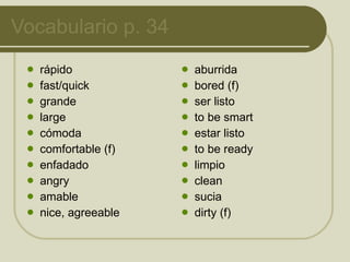 Vocabulario p. 34 rápido fast/quick grande large cómoda comfortable (f) enfadado angry amable nice, agreeable aburrida bored (f) ser listo to be smart estar listo to be ready limpio clean sucia dirty (f) 