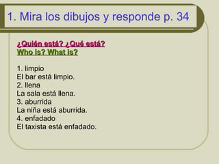 1.  Mira los dibujos y responde p. 34 ¿Quién está ?  ¿Qué está ?   Who is? What is?   1.  limpio El bar est á limpio. 2. llena  La sala  est á llena. 3. aburrida La niña  est á aburrida. 4. enfadado  El taxista  est á enfadado.  