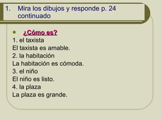 Mira los dibujos y responde p. 24 continuado ¿Cómo es?   1. el taxista El taxista es amable. 2. la habitación  La habitación es cómoda. 3. el niño El niño es listo. 4. la plaza La plaza es grande.  
