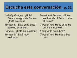 Escucha esta conversación.  p. 32 Isabel y Enrique :  ¡Hola! Somos amigos de Pedro. ¿Est á en casa? Teresa:  Sí. Está en la casa pero no está bien. Enrique:  ¿Est á en la cama? Teresa:  Sí. Está muy resfriado. Isabel and Enrique : Hi! We are friends of Pedro. Is he at home? Teresa:  Yes. He is at home but he is not well. Enrique:  Is he in bed? Teresa:  Yes. He has a bad cold. 