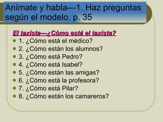 An ímate y habla---1. Haz preguntas según el modelo. p. 35 El taxista---¿Cómo est á  el taxista? 1. ¿Cómo está el médico?  2. ¿Cómo están los alumnos? 3. ¿Cómo está Pedro? 4. ¿Cómo está Isabel? 5. ¿Cómo están las amigas? 6. ¿Cómo está la profesora? 7. ¿Cómo está Pilar? 8. ¿Cómo están los camareros?  