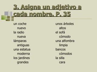 3.  Asigna un adjetivo a cada nombre. P. 35 un coche nuevo la radio nueva lámparas antiguas una estatua moderna los jardines grandes unos árboles altos el sofá cómodo una alfombra limpia bancos cómodos la silla cara 