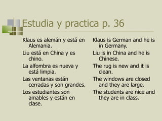 Estudia y practica p. 36 Klaus es alemán y est á  en Alemania.  Liu est á  en China y es chino.  La alfombra es nueva y est á limpia. Las ventanas están cerradas y son grandes. Los estudiantes son amables y están en clase.  Klaus is German and he is in Germany. Liu is in China and he is Chinese. The rug is new and it is clean. The windows are closed and they are large. The students are nice and they are in class.  
