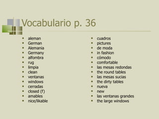 Vocabulario p. 36 aleman German Alemania Germany alfombra rug limpia clean ventanas windows cerradas closed (f) amables nice/likable  cuadros pictures de moda in fashion cómodo comfortable las mesas redondas the round tables las mesas sucias the dirty tables nueva new las ventanas grandes the large windows 