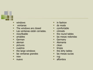 windows ventanas The windows are closed Las ventanas están cerradas. nice/likable amables German  aleman pictures cuadros the large windows las ventanas grandes new nuevo in fashion de moda comfortable cómodo the round tables las mesas redondas Germany  Alemania clean limpia  the dirty tables las mesas sucias rug alfombra 