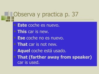 Observa y practica  p. 37 Este  coche es nuevo. This  car is new.  Ese  coche no es nuevo. That  car is not new. Aquel  coche est á usado.  That (farther away from speaker)  car is used.  