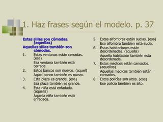 1.  Haz frases según el modelo.  p. 37 Estas sillas son cómodas. (aquellas) Aquellas sillas también son cómodas.  1.  Estas ventanas están cerradas. (esa) Esa ventana también está cerrada. 2.  Estos bancos son nuevos. (aquel) Aquel banco también es nuevo.  3. Esta plaza es grande. (esa) Esa plaza también es grande.  4. Esta niña est á enfadada. (aquella) Aquella niña también está enfadada.  5. Estas alfombras están sucias. (esa) Esa alfombra también está sucia.  6. Estas habitaciones están desordenadas. (aquella) Aquella habitación también está desordenada.  7. Estos médicos están cansados. (aquellos) Aquellos médicos también están cansados. 8. Estos policías son altos. (ese) Ese policía también es alto. 