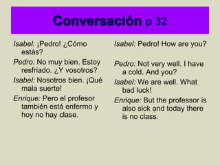 Conversación   p 32 Isabel:  ¡Pedro! ¿Cómo estás?  Pedro:  No muy bien. Estoy resfriado. ¿Y vosotros? Isabel:  Nosotros bien. ¡Qué mala suerte!  Enrique:  Pero el profesor también está enfermo y hoy no hay clase. Isabel:  Pedro! How are you? Pedro:  Not very well. I have a cold. And you? Isabel:  We are well. What bad luck! Enrique:  But the professor is also sick and today there is no class.  