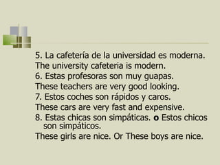 5. La cafetería de la universidad es moderna. The university cafeteria is modern. 6. Estas profesoras son muy guapas. These teachers are very  good looking .  7. Estos coches son rápidos y caros.  These cars are very fast and expensive. 8. Estas chicas son simpáticas.  o   Estos chicos son simpáticos.  These girls are nice. Or These boys are nice.  