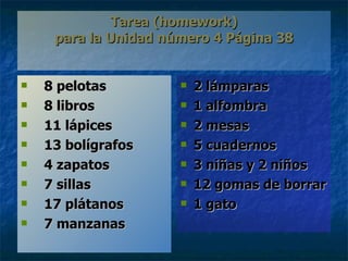 Tarea  (homework) para la Unidad n ú mero 4 P á gina 38 8 pelotas 8 libros 11 lápices 13 bolígrafos 4 zapatos 7 sillas 17 plátanos 7 manzanas 2  lámparas 1 alfombra 2 mesas 5 cuadernos 3 niñas y 2 niños 12 gomas de borrar 1 gato 