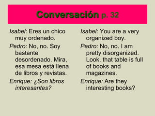 Conversación   p. 32 Isabel:  Eres un chico muy ordenado. Pedro:  No, no. Soy bastante desordenado. Mira, esa mesa est á  llena de libros y revistas. Enrique: ¿Son libros interesantes?  Isabel:  You are a very organized boy. Pedro:  No, no. I am pretty disorganized. Look, that table is full of books and magazines. Enrique:  Are they interesting books? 