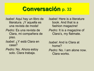 Conversación   p. 32 Isabel:  Aquí hay un libro de literatura. ¡Y aquella es una revista de moda! Pedro:  Es una revista de Clara, mi compañera de piso. Isabel:  ¿Y está Clara en casa? Pedro:  No. Ahora estoy solo. Clara trabaja.  Isabel:  Here is a literature book. And that is a fashion magazine! Pedro:  It is a magazine of Clara’s, my flatmate. Isabel:  And is Clara at home? Pedro:  No. I am alone now. Clara works. 