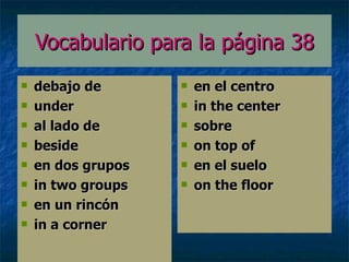 Vocabulario para la p á gina 38 debajo de under al lado de beside en dos grupos in two groups en un rincón in a corner en el centro  in the center sobre on top of en el suelo on the floor 