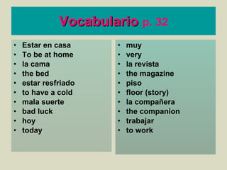 Vocabulario   p. 32 Estar en casa To be at home la cama the bed estar resfriado to have a cold mala suerte bad luck hoy today muy very la revista the magazine piso floor (story) la compañera the companion  trabajar to work 