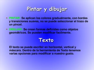 Pintar y dibujar
PINTAR: Se aplican los colores gradualmente, con bordes
y transiciones suaves, no se puede seleccionar el trazo de
un pincel.
DIBUJAR: Se crean formas definidas como objetos
geométricos. Se pueden modificar facílmente.

                     Texto
El texto se puede escribir en horizontal, vertical y
máscara. Dentro de la herramienta de Texto tenemos
varias opciones para modificar a nuestro gusto.
 