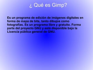 ¿ Qué es Gimp?

Es un programa de edición de imágenes digitales en
forma de mapa de bits, tanto dibujos como
fotografías. Es un programa libre y gratuito. Forma
parte del proyecto GNU y está disponible bajo la
Licencia pública general de GNU.
 