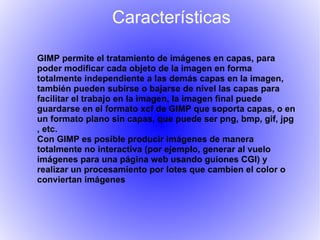 Características

GIMP permite el tratamiento de imágenes en capas, para
poder modificar cada objeto de la imagen en forma
totalmente independiente a las demás capas en la imagen,
también pueden subirse o bajarse de nivel las capas para
facilitar el trabajo en la imagen, la imagen final puede
guardarse en el formato xcf de GIMP que soporta capas, o en
un formato plano sin capas, que puede ser png, bmp, gif, jpg
, etc.
Con GIMP es posible producir imágenes de manera
totalmente no interactiva (por ejemplo, generar al vuelo
imágenes para una página web usando guiones CGI) y
realizar un procesamiento por lotes que cambien el color o
conviertan imágenes
 