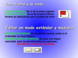 Color frontal y de fondo

COLOR FRONTAL: Es el de la parte superior
COLOR DE FONDO:Es el de la parte inferior
Ambos se seleccionan por la paleta de color



Editar en modo estándar y máscara
EN MODO ESTANDAR: Es la edición normal, evitar si el
ordenador es muy antiguo.
EN MODO MÁSCARA RÁPIDA:Se hace con mayor
velocidad, pero no permite todas las opciones.
           ((PONER EL LOGO DE LAS DOS))
 