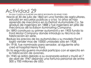 Actividad 29EN UNA CUARTILLA ELABORE UNA BREVE BIOGRAFÍA DE HENRY FORDNació el 30 de julio de 1863 en una familia de agricultores, estudió en escuelas publicas y a los 16 años se hizo aprendiz de mecánico en la Detroit AutomobileCo. Se graduó de ingeniero en 1888 y fue ingeniero en jefe de mecánicos de la Edison IluminatingCompany.En 1893 construyo su primer automóvil y en 1903 fundo la Ford Motor Companydonde introdujo su técnica de fabricación en serie.Redujo los precios de los automóviles y su modelo Ford T logró vender mas de 10000 unidades sólo en 1928.En 1918, fue nominado para senador, al siguiente año creó el hospital Henry Ford.En la segunda guerra mundial participo con el ejercito en la fabricación de aviones.En 1945 se retiró debido a su avanzada edad y murió el 7 de abril de 1947 dejando una fortuna personal de entre 500 y 700 millones de USD.