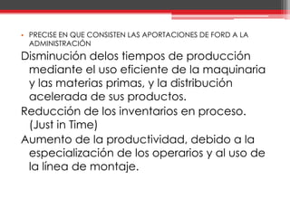PRECISE EN QUE CONSISTEN LAS APORTACIONES DE FORD A LA ADMINISTRACIÓNDisminución delos tiempos de producción mediante el uso eficiente de la maquinaria y las materias primas, y la distribución acelerada de sus productos.Reducción de los inventarios en proceso. (Just in Time)Aumento de la productividad, debido a la especialización de los operarios y al uso de la línea de montaje.