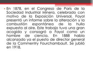 En 1878, en el Congreso de París de la Sociedad Industrial Minera, celebrado con motivo de la Exposición Universal, Fayol presentó un informe sobre la alteración y la combustión espontánea de la hulla expuesta al aire. Este trabajo tuvo una gran acogida y consagró a Fayol como un hombre de ciencia. En 1888 había alcanzado ya el puesto de director general de la CommentryFourchambault. Se jubiló en 1918.	